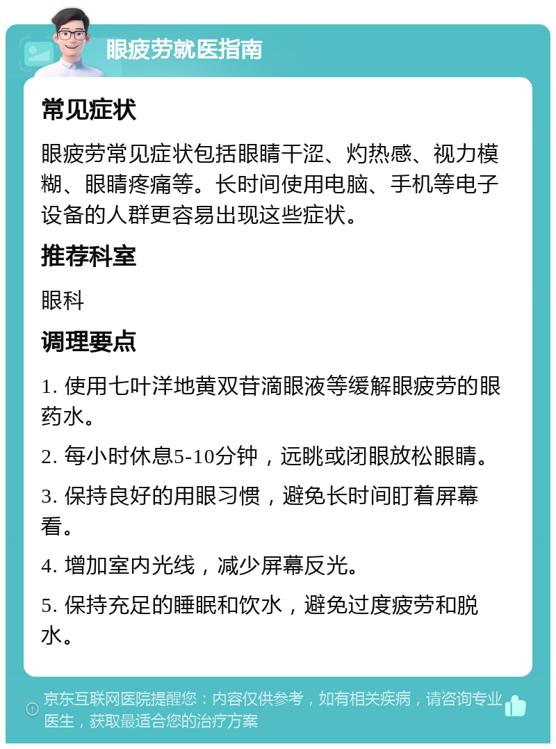 眼疲劳就医指南 常见症状 眼疲劳常见症状包括眼睛干涩、灼热感、视力模糊、眼睛疼痛等。长时间使用电脑、手机等电子设备的人群更容易出现这些症状。 推荐科室 眼科 调理要点 1. 使用七叶洋地黄双苷滴眼液等缓解眼疲劳的眼药水。 2. 每小时休息5-10分钟，远眺或闭眼放松眼睛。 3. 保持良好的用眼习惯，避免长时间盯着屏幕看。 4. 增加室内光线，减少屏幕反光。 5. 保持充足的睡眠和饮水，避免过度疲劳和脱水。