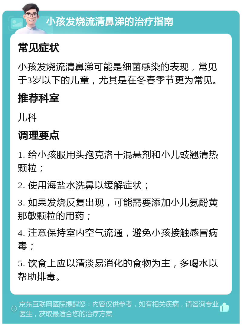 小孩发烧流清鼻涕的治疗指南 常见症状 小孩发烧流清鼻涕可能是细菌感染的表现，常见于3岁以下的儿童，尤其是在冬春季节更为常见。 推荐科室 儿科 调理要点 1. 给小孩服用头孢克洛干混悬剂和小儿豉翘清热颗粒； 2. 使用海盐水洗鼻以缓解症状； 3. 如果发烧反复出现，可能需要添加小儿氨酚黄那敏颗粒的用药； 4. 注意保持室内空气流通，避免小孩接触感冒病毒； 5. 饮食上应以清淡易消化的食物为主，多喝水以帮助排毒。