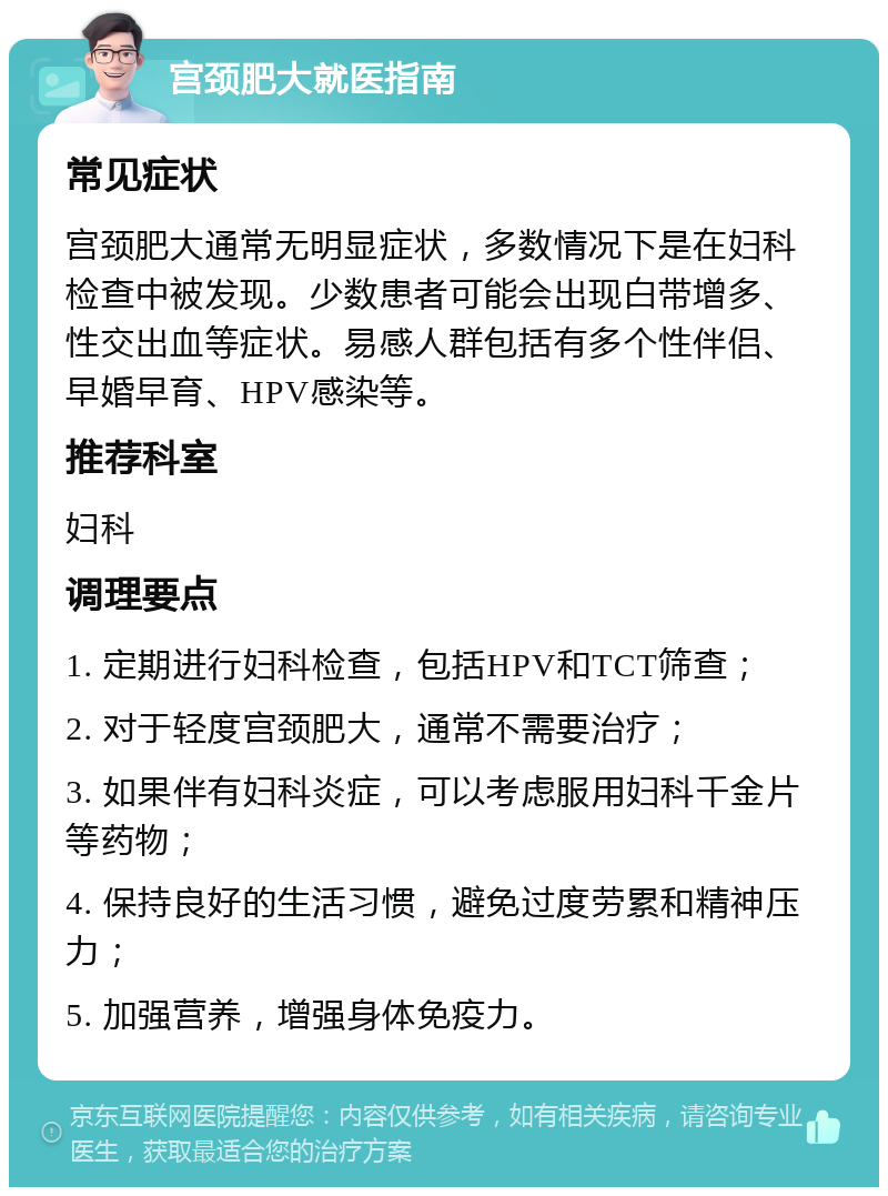 宫颈肥大就医指南 常见症状 宫颈肥大通常无明显症状，多数情况下是在妇科检查中被发现。少数患者可能会出现白带增多、性交出血等症状。易感人群包括有多个性伴侣、早婚早育、HPV感染等。 推荐科室 妇科 调理要点 1. 定期进行妇科检查，包括HPV和TCT筛查； 2. 对于轻度宫颈肥大，通常不需要治疗； 3. 如果伴有妇科炎症，可以考虑服用妇科千金片等药物； 4. 保持良好的生活习惯，避免过度劳累和精神压力； 5. 加强营养，增强身体免疫力。