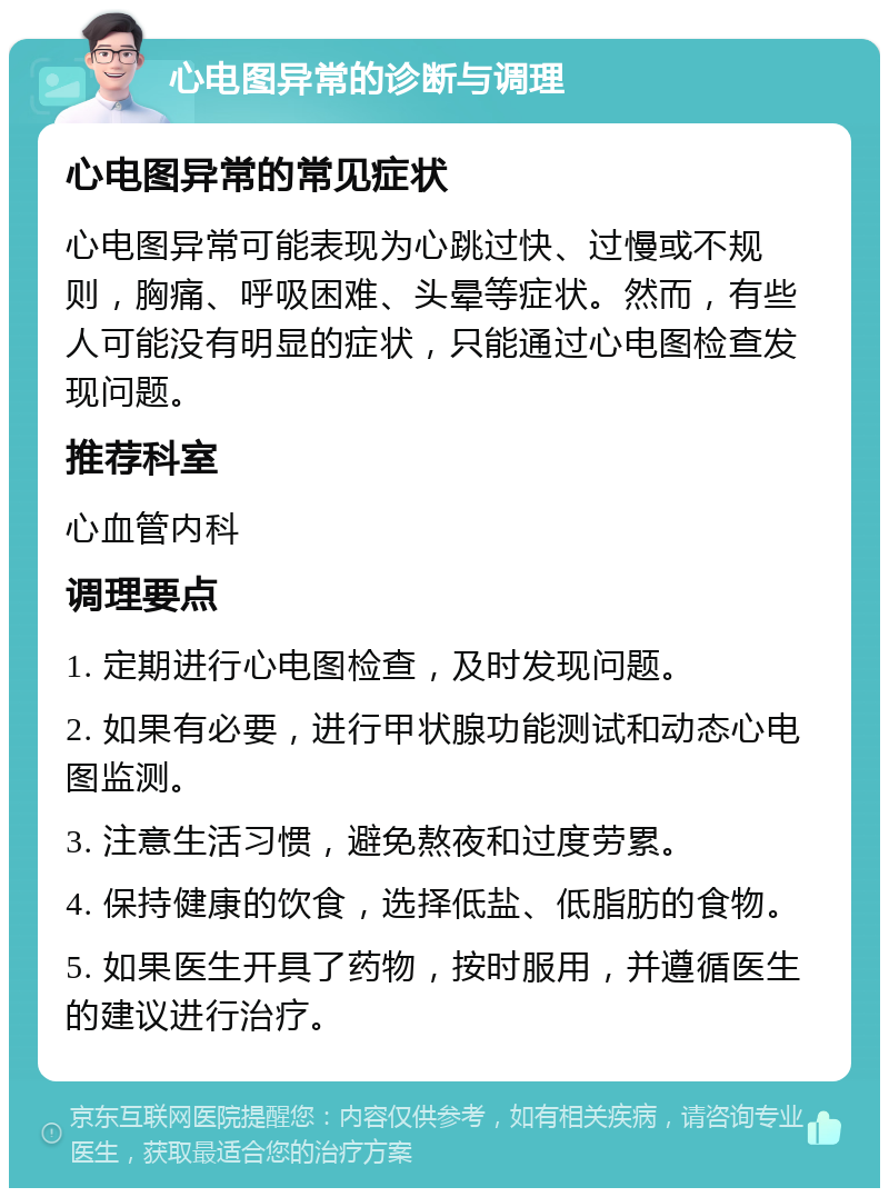 心电图异常的诊断与调理 心电图异常的常见症状 心电图异常可能表现为心跳过快、过慢或不规则，胸痛、呼吸困难、头晕等症状。然而，有些人可能没有明显的症状，只能通过心电图检查发现问题。 推荐科室 心血管内科 调理要点 1. 定期进行心电图检查，及时发现问题。 2. 如果有必要，进行甲状腺功能测试和动态心电图监测。 3. 注意生活习惯，避免熬夜和过度劳累。 4. 保持健康的饮食，选择低盐、低脂肪的食物。 5. 如果医生开具了药物，按时服用，并遵循医生的建议进行治疗。