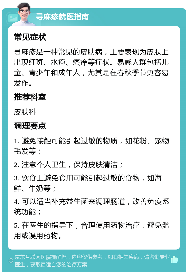 寻麻疹就医指南 常见症状 寻麻疹是一种常见的皮肤病，主要表现为皮肤上出现红斑、水疱、瘙痒等症状。易感人群包括儿童、青少年和成年人，尤其是在春秋季节更容易发作。 推荐科室 皮肤科 调理要点 1. 避免接触可能引起过敏的物质，如花粉、宠物毛发等； 2. 注意个人卫生，保持皮肤清洁； 3. 饮食上避免食用可能引起过敏的食物，如海鲜、牛奶等； 4. 可以适当补充益生菌来调理肠道，改善免疫系统功能； 5. 在医生的指导下，合理使用药物治疗，避免滥用或误用药物。