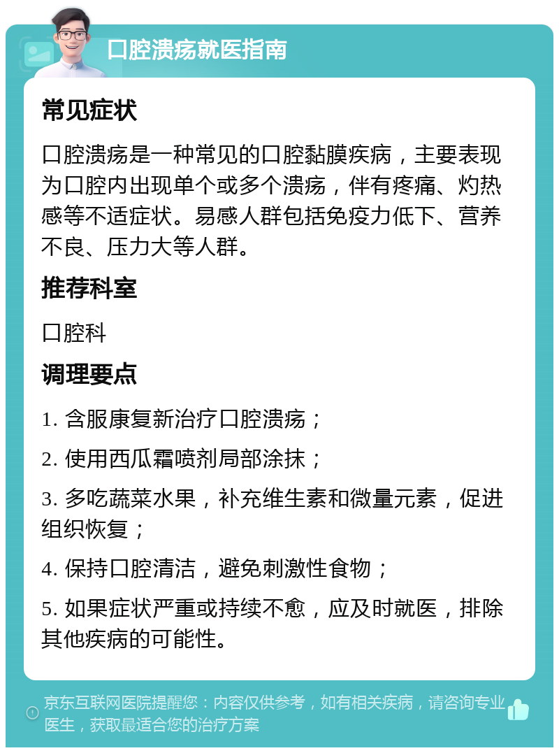 口腔溃疡就医指南 常见症状 口腔溃疡是一种常见的口腔黏膜疾病，主要表现为口腔内出现单个或多个溃疡，伴有疼痛、灼热感等不适症状。易感人群包括免疫力低下、营养不良、压力大等人群。 推荐科室 口腔科 调理要点 1. 含服康复新治疗口腔溃疡； 2. 使用西瓜霜喷剂局部涂抹； 3. 多吃蔬菜水果，补充维生素和微量元素，促进组织恢复； 4. 保持口腔清洁，避免刺激性食物； 5. 如果症状严重或持续不愈，应及时就医，排除其他疾病的可能性。