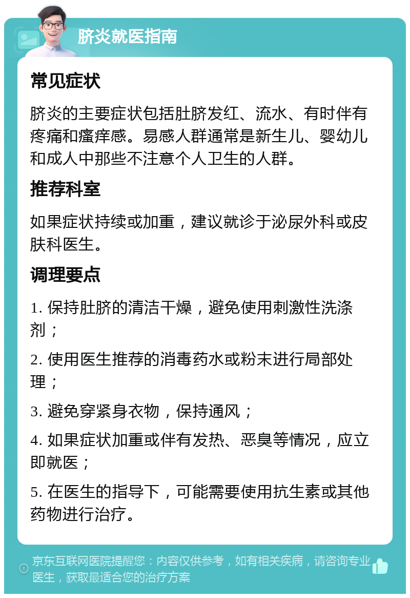 脐炎就医指南 常见症状 脐炎的主要症状包括肚脐发红、流水、有时伴有疼痛和瘙痒感。易感人群通常是新生儿、婴幼儿和成人中那些不注意个人卫生的人群。 推荐科室 如果症状持续或加重，建议就诊于泌尿外科或皮肤科医生。 调理要点 1. 保持肚脐的清洁干燥，避免使用刺激性洗涤剂； 2. 使用医生推荐的消毒药水或粉末进行局部处理； 3. 避免穿紧身衣物，保持通风； 4. 如果症状加重或伴有发热、恶臭等情况，应立即就医； 5. 在医生的指导下，可能需要使用抗生素或其他药物进行治疗。