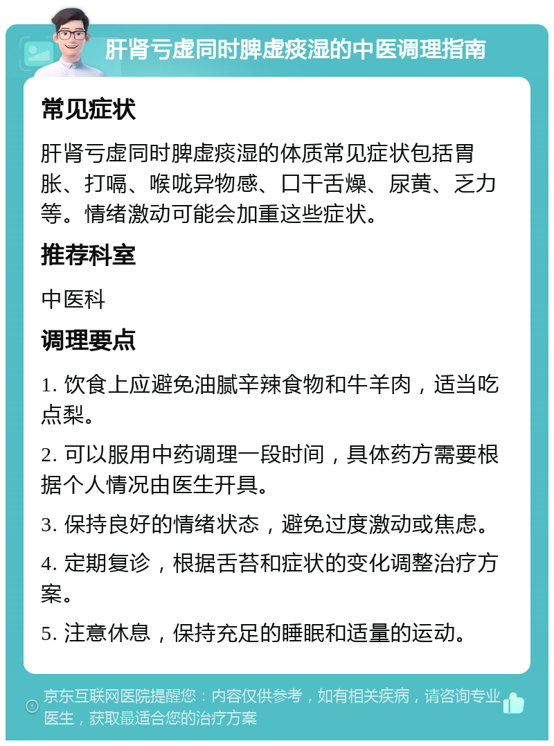 肝肾亏虚同时脾虚痰湿的中医调理指南 常见症状 肝肾亏虚同时脾虚痰湿的体质常见症状包括胃胀、打嗝、喉咙异物感、口干舌燥、尿黄、乏力等。情绪激动可能会加重这些症状。 推荐科室 中医科 调理要点 1. 饮食上应避免油腻辛辣食物和牛羊肉，适当吃点梨。 2. 可以服用中药调理一段时间，具体药方需要根据个人情况由医生开具。 3. 保持良好的情绪状态，避免过度激动或焦虑。 4. 定期复诊，根据舌苔和症状的变化调整治疗方案。 5. 注意休息，保持充足的睡眠和适量的运动。