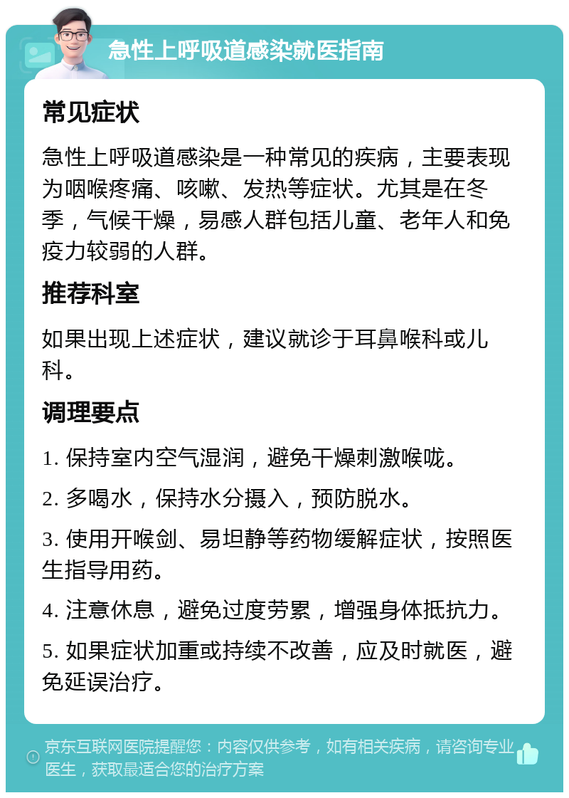 急性上呼吸道感染就医指南 常见症状 急性上呼吸道感染是一种常见的疾病，主要表现为咽喉疼痛、咳嗽、发热等症状。尤其是在冬季，气候干燥，易感人群包括儿童、老年人和免疫力较弱的人群。 推荐科室 如果出现上述症状，建议就诊于耳鼻喉科或儿科。 调理要点 1. 保持室内空气湿润，避免干燥刺激喉咙。 2. 多喝水，保持水分摄入，预防脱水。 3. 使用开喉剑、易坦静等药物缓解症状，按照医生指导用药。 4. 注意休息，避免过度劳累，增强身体抵抗力。 5. 如果症状加重或持续不改善，应及时就医，避免延误治疗。