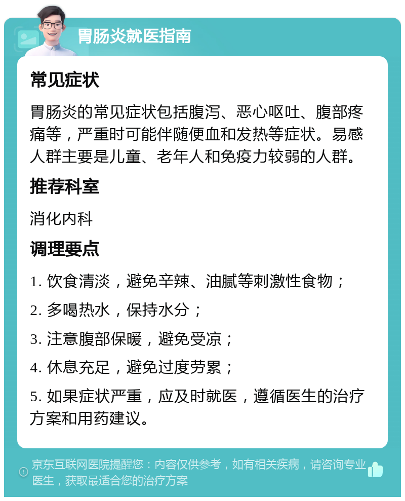 胃肠炎就医指南 常见症状 胃肠炎的常见症状包括腹泻、恶心呕吐、腹部疼痛等，严重时可能伴随便血和发热等症状。易感人群主要是儿童、老年人和免疫力较弱的人群。 推荐科室 消化内科 调理要点 1. 饮食清淡，避免辛辣、油腻等刺激性食物； 2. 多喝热水，保持水分； 3. 注意腹部保暖，避免受凉； 4. 休息充足，避免过度劳累； 5. 如果症状严重，应及时就医，遵循医生的治疗方案和用药建议。