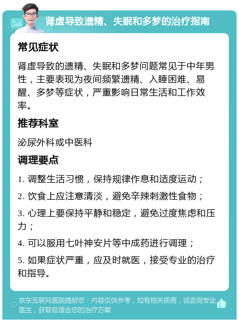 肾虚导致遗精、失眠和多梦的治疗指南 常见症状 肾虚导致的遗精、失眠和多梦问题常见于中年男性，主要表现为夜间频繁遗精、入睡困难、易醒、多梦等症状，严重影响日常生活和工作效率。 推荐科室 泌尿外科或中医科 调理要点 1. 调整生活习惯，保持规律作息和适度运动； 2. 饮食上应注意清淡，避免辛辣刺激性食物； 3. 心理上要保持平静和稳定，避免过度焦虑和压力； 4. 可以服用七叶神安片等中成药进行调理； 5. 如果症状严重，应及时就医，接受专业的治疗和指导。