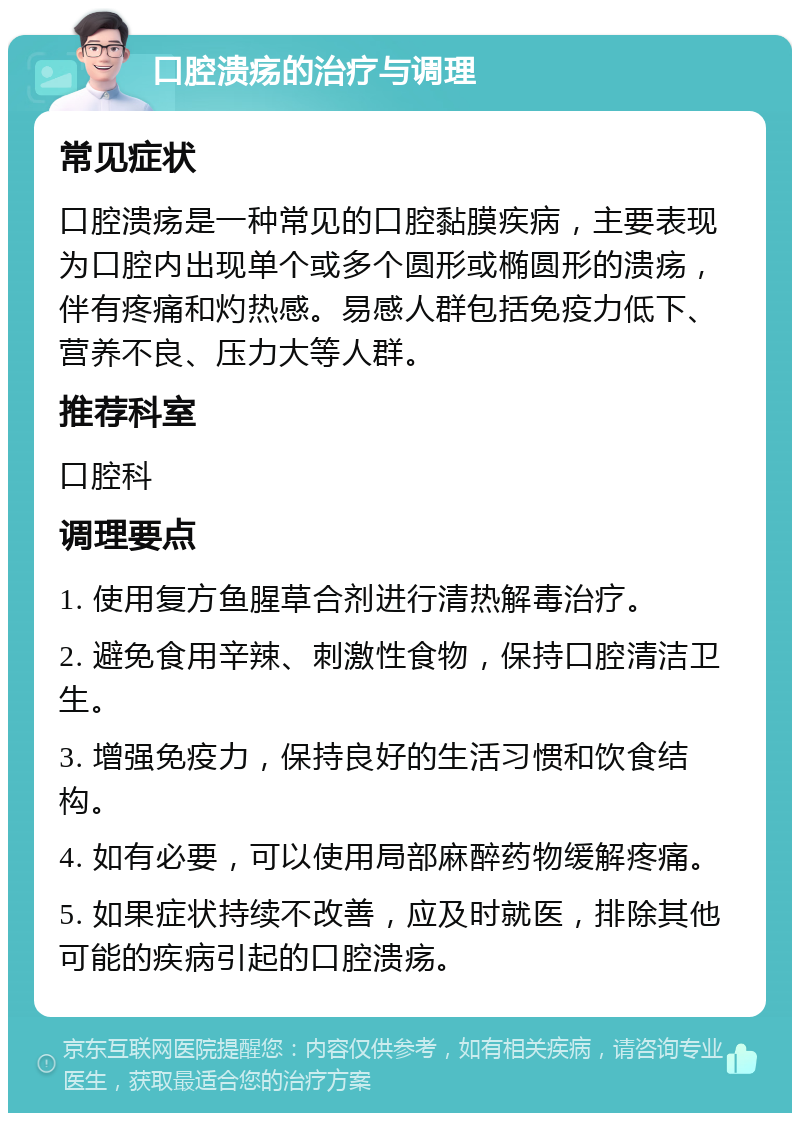 口腔溃疡的治疗与调理 常见症状 口腔溃疡是一种常见的口腔黏膜疾病，主要表现为口腔内出现单个或多个圆形或椭圆形的溃疡，伴有疼痛和灼热感。易感人群包括免疫力低下、营养不良、压力大等人群。 推荐科室 口腔科 调理要点 1. 使用复方鱼腥草合剂进行清热解毒治疗。 2. 避免食用辛辣、刺激性食物，保持口腔清洁卫生。 3. 增强免疫力，保持良好的生活习惯和饮食结构。 4. 如有必要，可以使用局部麻醉药物缓解疼痛。 5. 如果症状持续不改善，应及时就医，排除其他可能的疾病引起的口腔溃疡。