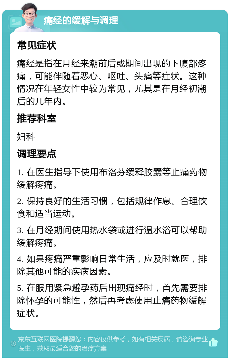 痛经的缓解与调理 常见症状 痛经是指在月经来潮前后或期间出现的下腹部疼痛，可能伴随着恶心、呕吐、头痛等症状。这种情况在年轻女性中较为常见，尤其是在月经初潮后的几年内。 推荐科室 妇科 调理要点 1. 在医生指导下使用布洛芬缓释胶囊等止痛药物缓解疼痛。 2. 保持良好的生活习惯，包括规律作息、合理饮食和适当运动。 3. 在月经期间使用热水袋或进行温水浴可以帮助缓解疼痛。 4. 如果疼痛严重影响日常生活，应及时就医，排除其他可能的疾病因素。 5. 在服用紧急避孕药后出现痛经时，首先需要排除怀孕的可能性，然后再考虑使用止痛药物缓解症状。