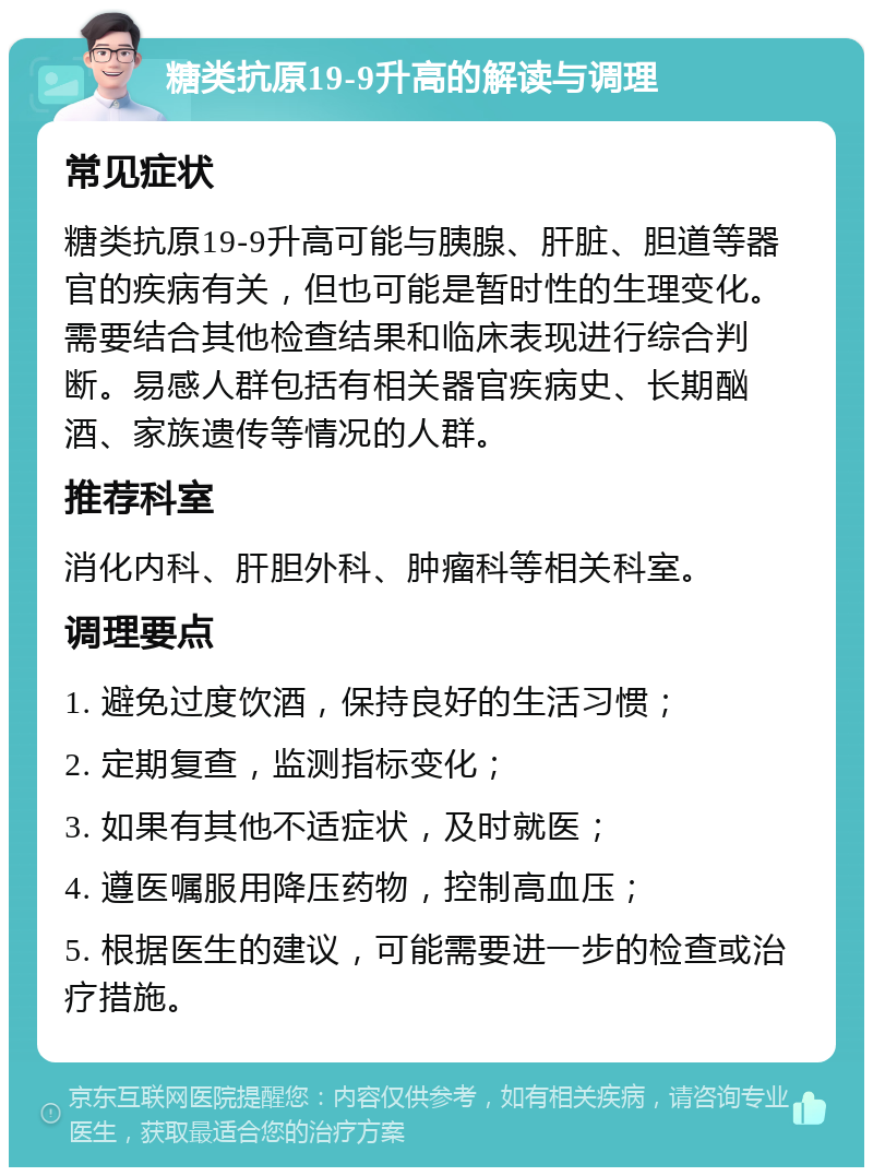 糖类抗原19-9升高的解读与调理 常见症状 糖类抗原19-9升高可能与胰腺、肝脏、胆道等器官的疾病有关，但也可能是暂时性的生理变化。需要结合其他检查结果和临床表现进行综合判断。易感人群包括有相关器官疾病史、长期酗酒、家族遗传等情况的人群。 推荐科室 消化内科、肝胆外科、肿瘤科等相关科室。 调理要点 1. 避免过度饮酒，保持良好的生活习惯； 2. 定期复查，监测指标变化； 3. 如果有其他不适症状，及时就医； 4. 遵医嘱服用降压药物，控制高血压； 5. 根据医生的建议，可能需要进一步的检查或治疗措施。