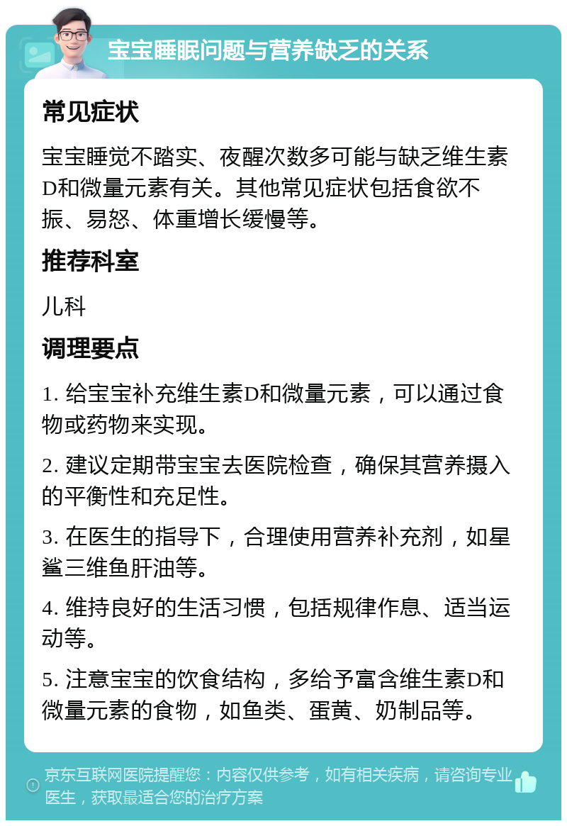 宝宝睡眠问题与营养缺乏的关系 常见症状 宝宝睡觉不踏实、夜醒次数多可能与缺乏维生素D和微量元素有关。其他常见症状包括食欲不振、易怒、体重增长缓慢等。 推荐科室 儿科 调理要点 1. 给宝宝补充维生素D和微量元素，可以通过食物或药物来实现。 2. 建议定期带宝宝去医院检查，确保其营养摄入的平衡性和充足性。 3. 在医生的指导下，合理使用营养补充剂，如星鲨三维鱼肝油等。 4. 维持良好的生活习惯，包括规律作息、适当运动等。 5. 注意宝宝的饮食结构，多给予富含维生素D和微量元素的食物，如鱼类、蛋黄、奶制品等。