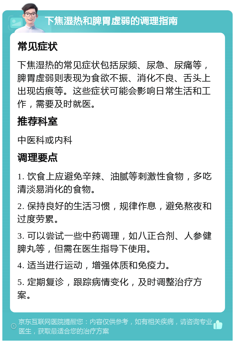 下焦湿热和脾胃虚弱的调理指南 常见症状 下焦湿热的常见症状包括尿频、尿急、尿痛等，脾胃虚弱则表现为食欲不振、消化不良、舌头上出现齿痕等。这些症状可能会影响日常生活和工作，需要及时就医。 推荐科室 中医科或内科 调理要点 1. 饮食上应避免辛辣、油腻等刺激性食物，多吃清淡易消化的食物。 2. 保持良好的生活习惯，规律作息，避免熬夜和过度劳累。 3. 可以尝试一些中药调理，如八正合剂、人参健脾丸等，但需在医生指导下使用。 4. 适当进行运动，增强体质和免疫力。 5. 定期复诊，跟踪病情变化，及时调整治疗方案。