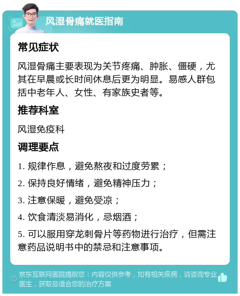 风湿骨痛就医指南 常见症状 风湿骨痛主要表现为关节疼痛、肿胀、僵硬，尤其在早晨或长时间休息后更为明显。易感人群包括中老年人、女性、有家族史者等。 推荐科室 风湿免疫科 调理要点 1. 规律作息，避免熬夜和过度劳累； 2. 保持良好情绪，避免精神压力； 3. 注意保暖，避免受凉； 4. 饮食清淡易消化，忌烟酒； 5. 可以服用穿龙刺骨片等药物进行治疗，但需注意药品说明书中的禁忌和注意事项。