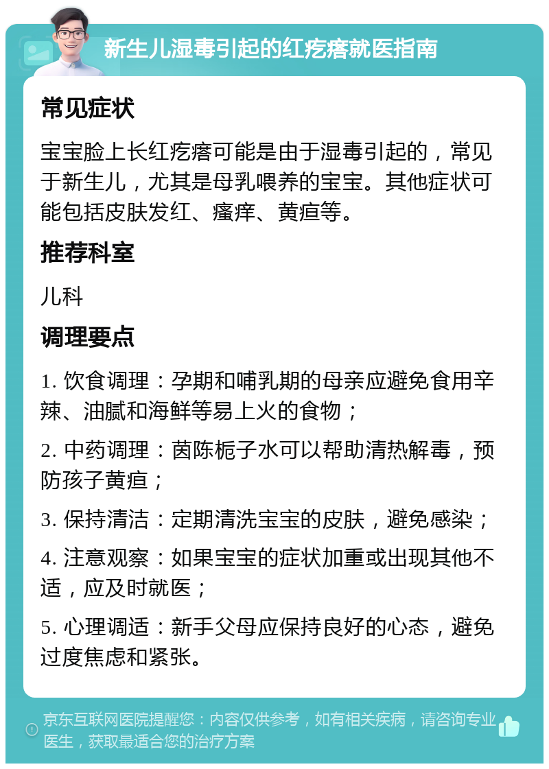 新生儿湿毒引起的红疙瘩就医指南 常见症状 宝宝脸上长红疙瘩可能是由于湿毒引起的，常见于新生儿，尤其是母乳喂养的宝宝。其他症状可能包括皮肤发红、瘙痒、黄疸等。 推荐科室 儿科 调理要点 1. 饮食调理：孕期和哺乳期的母亲应避免食用辛辣、油腻和海鲜等易上火的食物； 2. 中药调理：茵陈栀子水可以帮助清热解毒，预防孩子黄疸； 3. 保持清洁：定期清洗宝宝的皮肤，避免感染； 4. 注意观察：如果宝宝的症状加重或出现其他不适，应及时就医； 5. 心理调适：新手父母应保持良好的心态，避免过度焦虑和紧张。