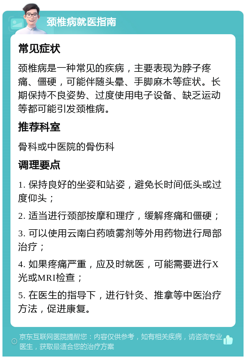 颈椎病就医指南 常见症状 颈椎病是一种常见的疾病，主要表现为脖子疼痛、僵硬，可能伴随头晕、手脚麻木等症状。长期保持不良姿势、过度使用电子设备、缺乏运动等都可能引发颈椎病。 推荐科室 骨科或中医院的骨伤科 调理要点 1. 保持良好的坐姿和站姿，避免长时间低头或过度仰头； 2. 适当进行颈部按摩和理疗，缓解疼痛和僵硬； 3. 可以使用云南白药喷雾剂等外用药物进行局部治疗； 4. 如果疼痛严重，应及时就医，可能需要进行X光或MRI检查； 5. 在医生的指导下，进行针灸、推拿等中医治疗方法，促进康复。