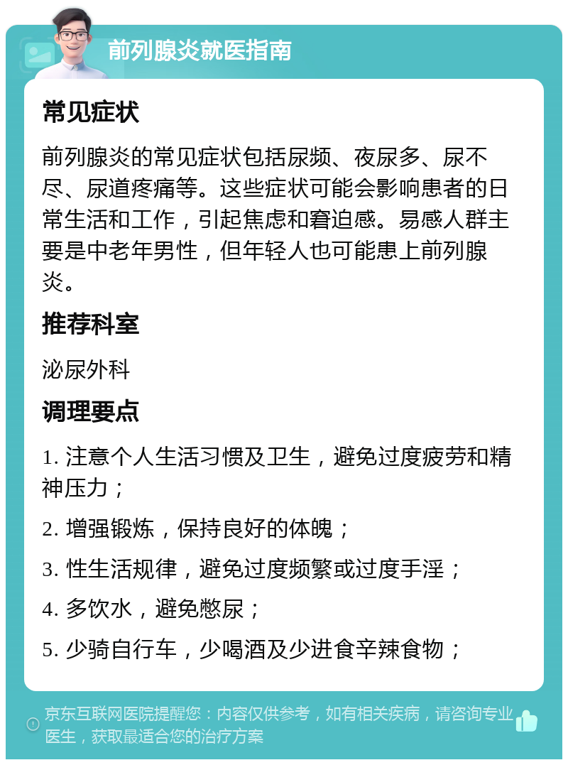 前列腺炎就医指南 常见症状 前列腺炎的常见症状包括尿频、夜尿多、尿不尽、尿道疼痛等。这些症状可能会影响患者的日常生活和工作，引起焦虑和窘迫感。易感人群主要是中老年男性，但年轻人也可能患上前列腺炎。 推荐科室 泌尿外科 调理要点 1. 注意个人生活习惯及卫生，避免过度疲劳和精神压力； 2. 增强锻炼，保持良好的体魄； 3. 性生活规律，避免过度频繁或过度手淫； 4. 多饮水，避免憋尿； 5. 少骑自行车，少喝酒及少进食辛辣食物；