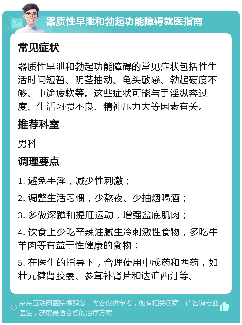 器质性早泄和勃起功能障碍就医指南 常见症状 器质性早泄和勃起功能障碍的常见症状包括性生活时间短暂、阴茎抽动、龟头敏感、勃起硬度不够、中途疲软等。这些症状可能与手淫纵容过度、生活习惯不良、精神压力大等因素有关。 推荐科室 男科 调理要点 1. 避免手淫，减少性刺激； 2. 调整生活习惯，少熬夜、少抽烟喝酒； 3. 多做深蹲和提肛运动，增强盆底肌肉； 4. 饮食上少吃辛辣油腻生冷刺激性食物，多吃牛羊肉等有益于性健康的食物； 5. 在医生的指导下，合理使用中成药和西药，如壮元健肾胶囊、参茸补肾片和达泊西汀等。