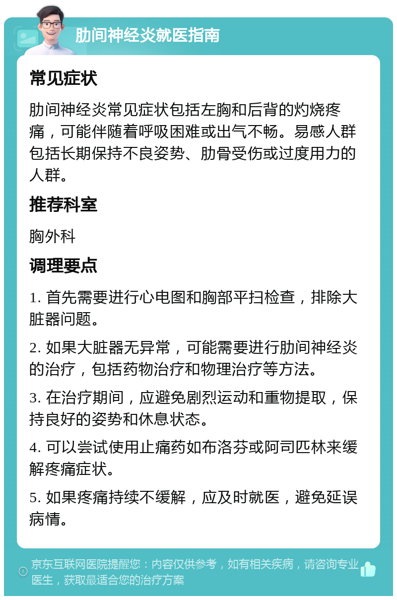 肋间神经炎就医指南 常见症状 肋间神经炎常见症状包括左胸和后背的灼烧疼痛，可能伴随着呼吸困难或出气不畅。易感人群包括长期保持不良姿势、肋骨受伤或过度用力的人群。 推荐科室 胸外科 调理要点 1. 首先需要进行心电图和胸部平扫检查，排除大脏器问题。 2. 如果大脏器无异常，可能需要进行肋间神经炎的治疗，包括药物治疗和物理治疗等方法。 3. 在治疗期间，应避免剧烈运动和重物提取，保持良好的姿势和休息状态。 4. 可以尝试使用止痛药如布洛芬或阿司匹林来缓解疼痛症状。 5. 如果疼痛持续不缓解，应及时就医，避免延误病情。