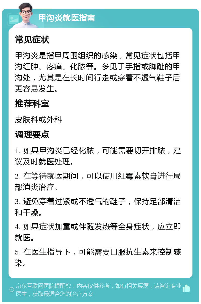 甲沟炎就医指南 常见症状 甲沟炎是指甲周围组织的感染，常见症状包括甲沟红肿、疼痛、化脓等。多见于手指或脚趾的甲沟处，尤其是在长时间行走或穿着不透气鞋子后更容易发生。 推荐科室 皮肤科或外科 调理要点 1. 如果甲沟炎已经化脓，可能需要切开排脓，建议及时就医处理。 2. 在等待就医期间，可以使用红霉素软膏进行局部消炎治疗。 3. 避免穿着过紧或不透气的鞋子，保持足部清洁和干燥。 4. 如果症状加重或伴随发热等全身症状，应立即就医。 5. 在医生指导下，可能需要口服抗生素来控制感染。