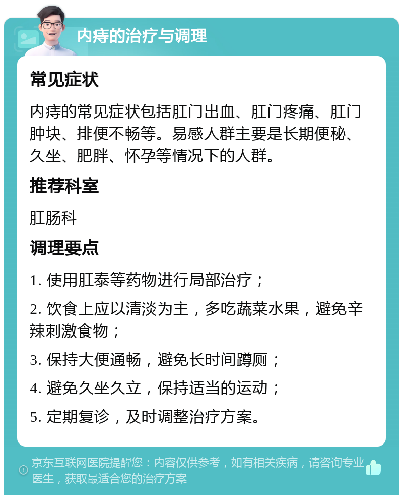 内痔的治疗与调理 常见症状 内痔的常见症状包括肛门出血、肛门疼痛、肛门肿块、排便不畅等。易感人群主要是长期便秘、久坐、肥胖、怀孕等情况下的人群。 推荐科室 肛肠科 调理要点 1. 使用肛泰等药物进行局部治疗； 2. 饮食上应以清淡为主，多吃蔬菜水果，避免辛辣刺激食物； 3. 保持大便通畅，避免长时间蹲厕； 4. 避免久坐久立，保持适当的运动； 5. 定期复诊，及时调整治疗方案。