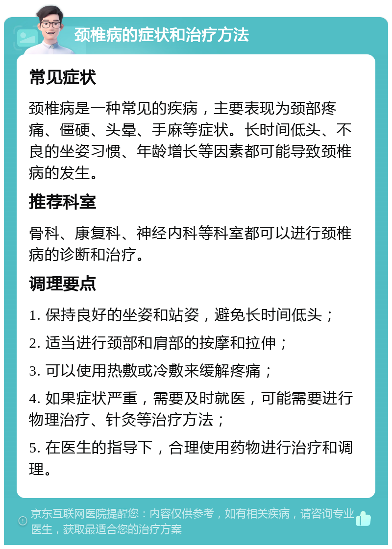 颈椎病的症状和治疗方法 常见症状 颈椎病是一种常见的疾病，主要表现为颈部疼痛、僵硬、头晕、手麻等症状。长时间低头、不良的坐姿习惯、年龄增长等因素都可能导致颈椎病的发生。 推荐科室 骨科、康复科、神经内科等科室都可以进行颈椎病的诊断和治疗。 调理要点 1. 保持良好的坐姿和站姿，避免长时间低头； 2. 适当进行颈部和肩部的按摩和拉伸； 3. 可以使用热敷或冷敷来缓解疼痛； 4. 如果症状严重，需要及时就医，可能需要进行物理治疗、针灸等治疗方法； 5. 在医生的指导下，合理使用药物进行治疗和调理。