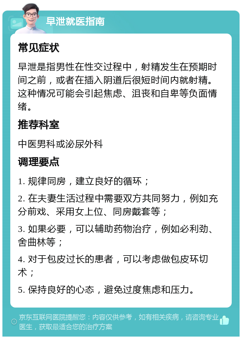 早泄就医指南 常见症状 早泄是指男性在性交过程中，射精发生在预期时间之前，或者在插入阴道后很短时间内就射精。这种情况可能会引起焦虑、沮丧和自卑等负面情绪。 推荐科室 中医男科或泌尿外科 调理要点 1. 规律同房，建立良好的循环； 2. 在夫妻生活过程中需要双方共同努力，例如充分前戏、采用女上位、同房戴套等； 3. 如果必要，可以辅助药物治疗，例如必利劲、舍曲林等； 4. 对于包皮过长的患者，可以考虑做包皮环切术； 5. 保持良好的心态，避免过度焦虑和压力。