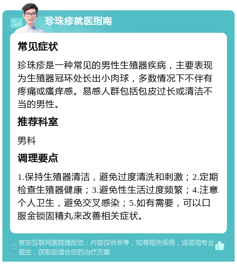 珍珠疹就医指南 常见症状 珍珠疹是一种常见的男性生殖器疾病，主要表现为生殖器冠环处长出小肉球，多数情况下不伴有疼痛或瘙痒感。易感人群包括包皮过长或清洁不当的男性。 推荐科室 男科 调理要点 1.保持生殖器清洁，避免过度清洗和刺激；2.定期检查生殖器健康；3.避免性生活过度频繁；4.注意个人卫生，避免交叉感染；5.如有需要，可以口服金锁固精丸来改善相关症状。