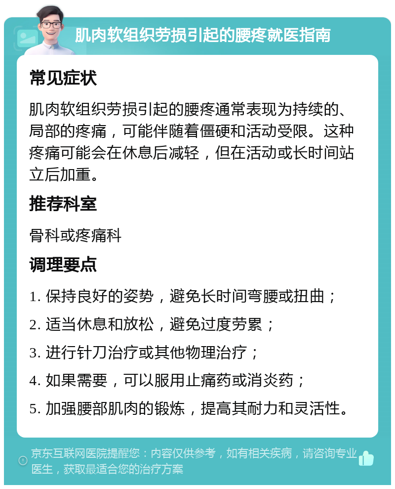 肌肉软组织劳损引起的腰疼就医指南 常见症状 肌肉软组织劳损引起的腰疼通常表现为持续的、局部的疼痛，可能伴随着僵硬和活动受限。这种疼痛可能会在休息后减轻，但在活动或长时间站立后加重。 推荐科室 骨科或疼痛科 调理要点 1. 保持良好的姿势，避免长时间弯腰或扭曲； 2. 适当休息和放松，避免过度劳累； 3. 进行针刀治疗或其他物理治疗； 4. 如果需要，可以服用止痛药或消炎药； 5. 加强腰部肌肉的锻炼，提高其耐力和灵活性。