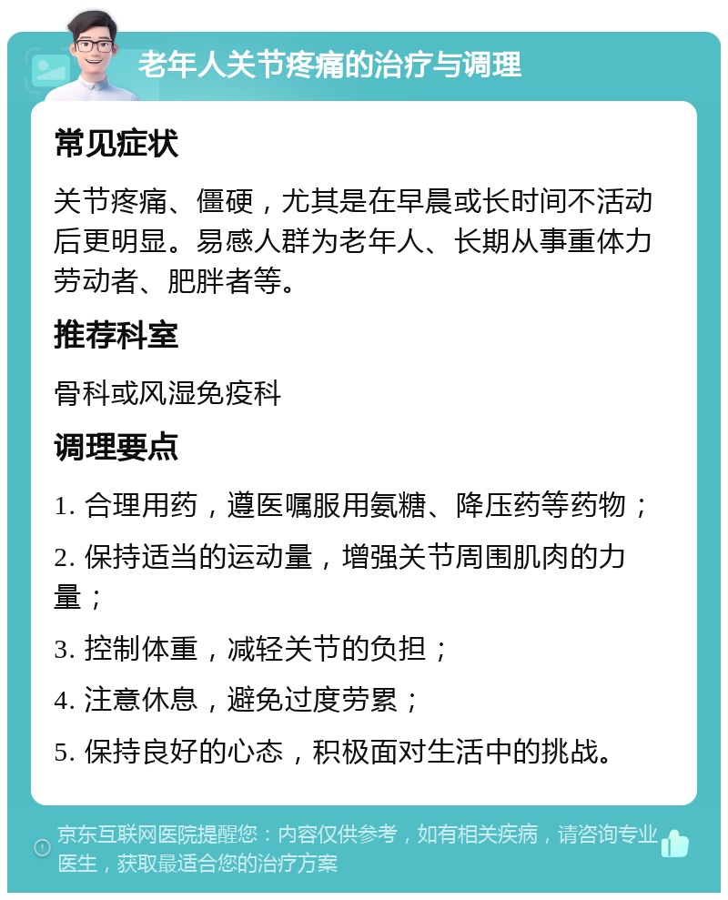 老年人关节疼痛的治疗与调理 常见症状 关节疼痛、僵硬，尤其是在早晨或长时间不活动后更明显。易感人群为老年人、长期从事重体力劳动者、肥胖者等。 推荐科室 骨科或风湿免疫科 调理要点 1. 合理用药，遵医嘱服用氨糖、降压药等药物； 2. 保持适当的运动量，增强关节周围肌肉的力量； 3. 控制体重，减轻关节的负担； 4. 注意休息，避免过度劳累； 5. 保持良好的心态，积极面对生活中的挑战。