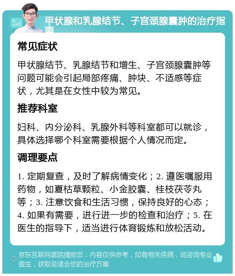 甲状腺和乳腺结节、子宫颈腺囊肿的治疗指南 常见症状 甲状腺结节、乳腺结节和增生、子宫颈腺囊肿等问题可能会引起局部疼痛、肿块、不适感等症状，尤其是在女性中较为常见。 推荐科室 妇科、内分泌科、乳腺外科等科室都可以就诊，具体选择哪个科室需要根据个人情况而定。 调理要点 1. 定期复查，及时了解病情变化；2. 遵医嘱服用药物，如夏枯草颗粒、小金胶囊、桂枝茯苓丸等；3. 注意饮食和生活习惯，保持良好的心态；4. 如果有需要，进行进一步的检查和治疗；5. 在医生的指导下，适当进行体育锻炼和放松活动。