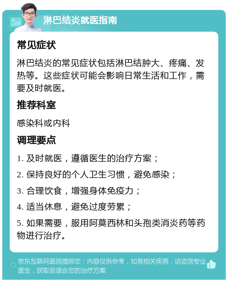 淋巴结炎就医指南 常见症状 淋巴结炎的常见症状包括淋巴结肿大、疼痛、发热等。这些症状可能会影响日常生活和工作，需要及时就医。 推荐科室 感染科或内科 调理要点 1. 及时就医，遵循医生的治疗方案； 2. 保持良好的个人卫生习惯，避免感染； 3. 合理饮食，增强身体免疫力； 4. 适当休息，避免过度劳累； 5. 如果需要，服用阿莫西林和头孢类消炎药等药物进行治疗。