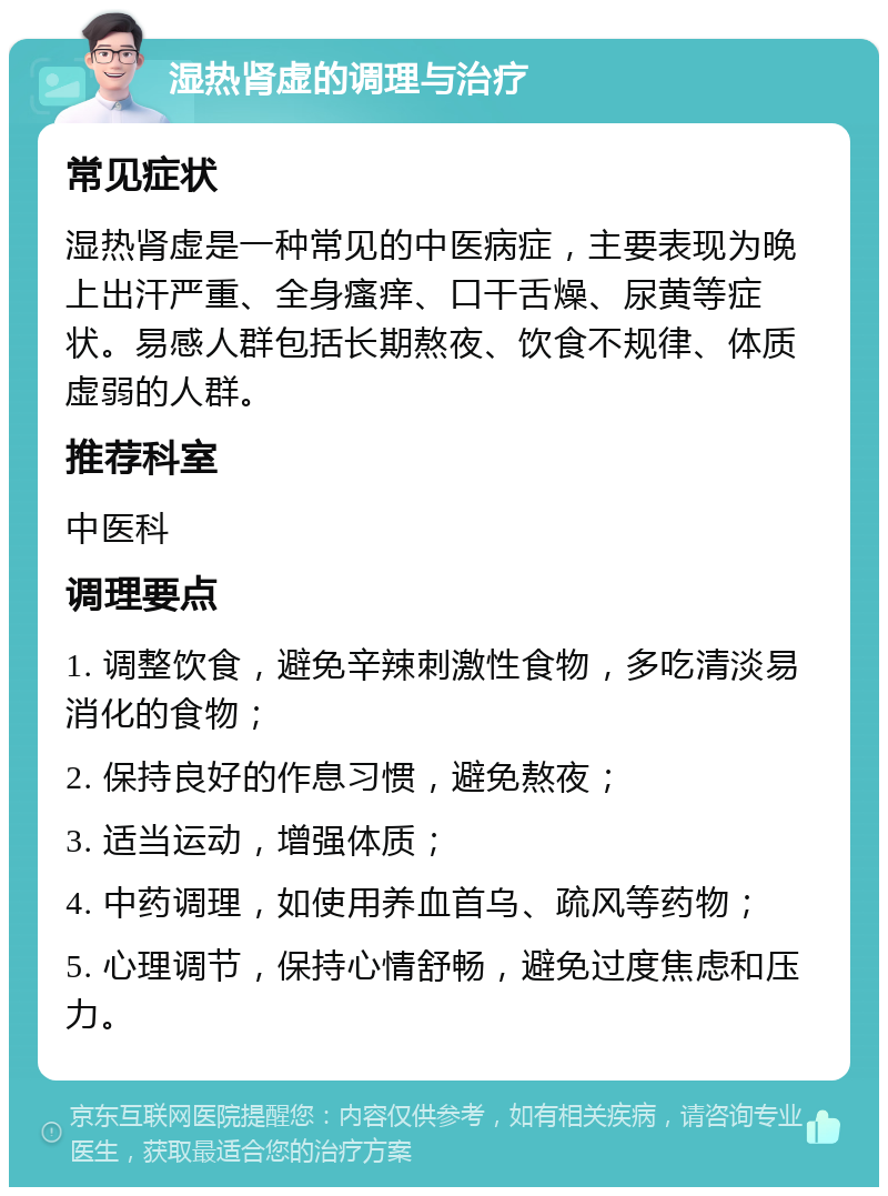 湿热肾虚的调理与治疗 常见症状 湿热肾虚是一种常见的中医病症，主要表现为晚上出汗严重、全身瘙痒、口干舌燥、尿黄等症状。易感人群包括长期熬夜、饮食不规律、体质虚弱的人群。 推荐科室 中医科 调理要点 1. 调整饮食，避免辛辣刺激性食物，多吃清淡易消化的食物； 2. 保持良好的作息习惯，避免熬夜； 3. 适当运动，增强体质； 4. 中药调理，如使用养血首乌、疏风等药物； 5. 心理调节，保持心情舒畅，避免过度焦虑和压力。