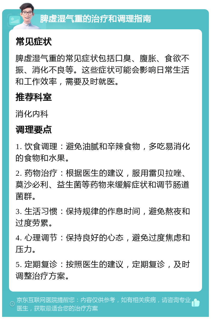 脾虚湿气重的治疗和调理指南 常见症状 脾虚湿气重的常见症状包括口臭、腹胀、食欲不振、消化不良等。这些症状可能会影响日常生活和工作效率，需要及时就医。 推荐科室 消化内科 调理要点 1. 饮食调理：避免油腻和辛辣食物，多吃易消化的食物和水果。 2. 药物治疗：根据医生的建议，服用雷贝拉唑、莫沙必利、益生菌等药物来缓解症状和调节肠道菌群。 3. 生活习惯：保持规律的作息时间，避免熬夜和过度劳累。 4. 心理调节：保持良好的心态，避免过度焦虑和压力。 5. 定期复诊：按照医生的建议，定期复诊，及时调整治疗方案。