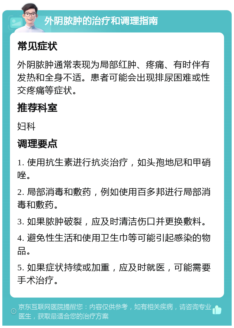 外阴脓肿的治疗和调理指南 常见症状 外阴脓肿通常表现为局部红肿、疼痛、有时伴有发热和全身不适。患者可能会出现排尿困难或性交疼痛等症状。 推荐科室 妇科 调理要点 1. 使用抗生素进行抗炎治疗，如头孢地尼和甲硝唑。 2. 局部消毒和敷药，例如使用百多邦进行局部消毒和敷药。 3. 如果脓肿破裂，应及时清洁伤口并更换敷料。 4. 避免性生活和使用卫生巾等可能引起感染的物品。 5. 如果症状持续或加重，应及时就医，可能需要手术治疗。