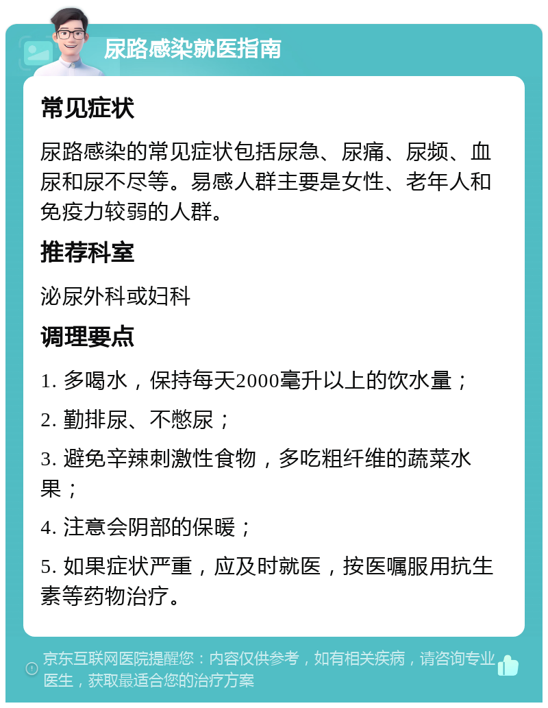 尿路感染就医指南 常见症状 尿路感染的常见症状包括尿急、尿痛、尿频、血尿和尿不尽等。易感人群主要是女性、老年人和免疫力较弱的人群。 推荐科室 泌尿外科或妇科 调理要点 1. 多喝水，保持每天2000毫升以上的饮水量； 2. 勤排尿、不憋尿； 3. 避免辛辣刺激性食物，多吃粗纤维的蔬菜水果； 4. 注意会阴部的保暖； 5. 如果症状严重，应及时就医，按医嘱服用抗生素等药物治疗。