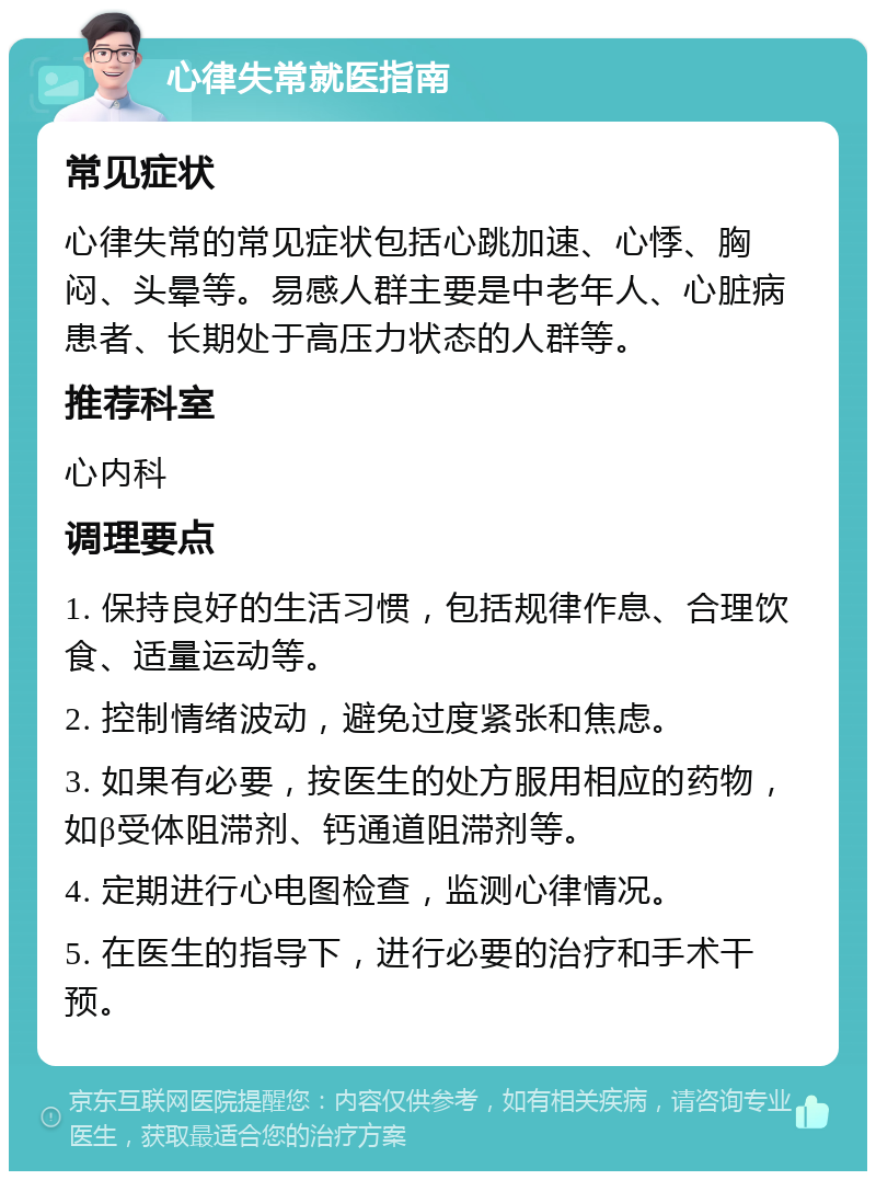 心律失常就医指南 常见症状 心律失常的常见症状包括心跳加速、心悸、胸闷、头晕等。易感人群主要是中老年人、心脏病患者、长期处于高压力状态的人群等。 推荐科室 心内科 调理要点 1. 保持良好的生活习惯，包括规律作息、合理饮食、适量运动等。 2. 控制情绪波动，避免过度紧张和焦虑。 3. 如果有必要，按医生的处方服用相应的药物，如β受体阻滞剂、钙通道阻滞剂等。 4. 定期进行心电图检查，监测心律情况。 5. 在医生的指导下，进行必要的治疗和手术干预。