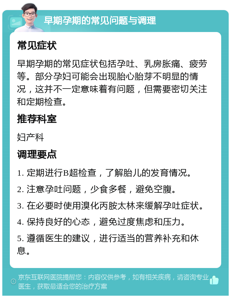 早期孕期的常见问题与调理 常见症状 早期孕期的常见症状包括孕吐、乳房胀痛、疲劳等。部分孕妇可能会出现胎心胎芽不明显的情况，这并不一定意味着有问题，但需要密切关注和定期检查。 推荐科室 妇产科 调理要点 1. 定期进行B超检查，了解胎儿的发育情况。 2. 注意孕吐问题，少食多餐，避免空腹。 3. 在必要时使用溴化丙胺太林来缓解孕吐症状。 4. 保持良好的心态，避免过度焦虑和压力。 5. 遵循医生的建议，进行适当的营养补充和休息。