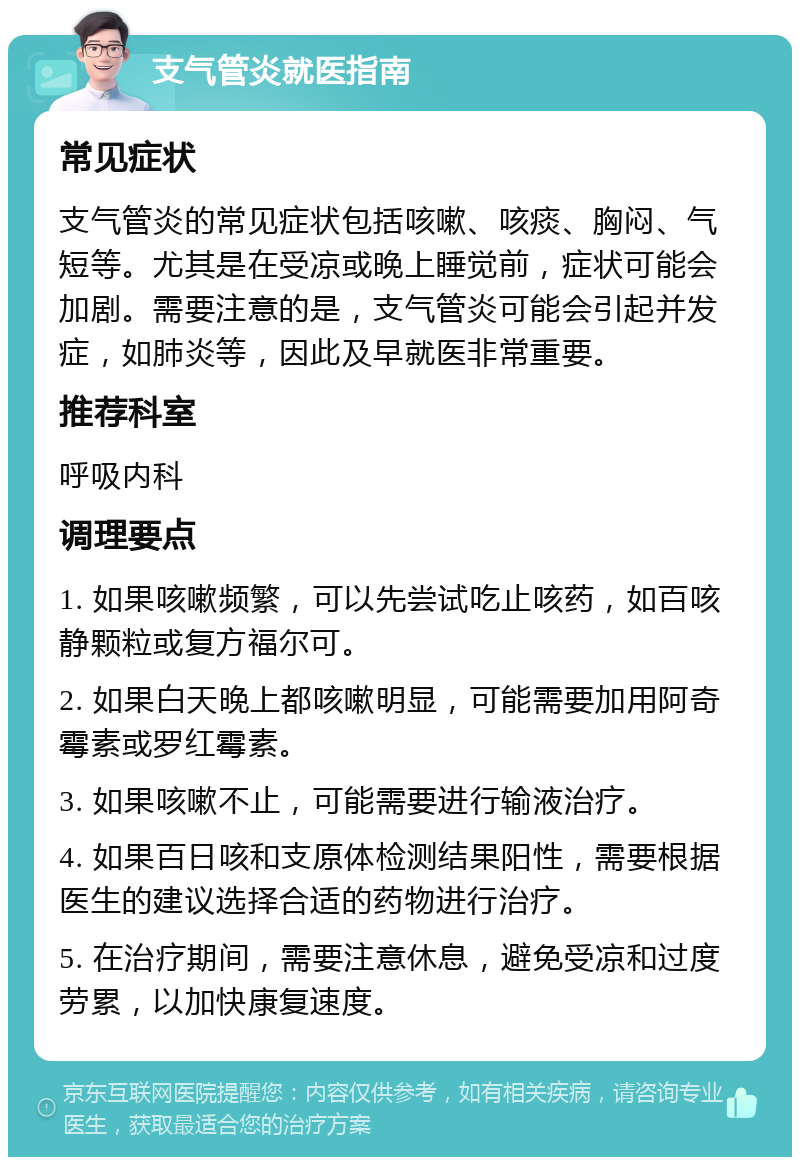 支气管炎就医指南 常见症状 支气管炎的常见症状包括咳嗽、咳痰、胸闷、气短等。尤其是在受凉或晚上睡觉前，症状可能会加剧。需要注意的是，支气管炎可能会引起并发症，如肺炎等，因此及早就医非常重要。 推荐科室 呼吸内科 调理要点 1. 如果咳嗽频繁，可以先尝试吃止咳药，如百咳静颗粒或复方福尔可。 2. 如果白天晚上都咳嗽明显，可能需要加用阿奇霉素或罗红霉素。 3. 如果咳嗽不止，可能需要进行输液治疗。 4. 如果百日咳和支原体检测结果阳性，需要根据医生的建议选择合适的药物进行治疗。 5. 在治疗期间，需要注意休息，避免受凉和过度劳累，以加快康复速度。