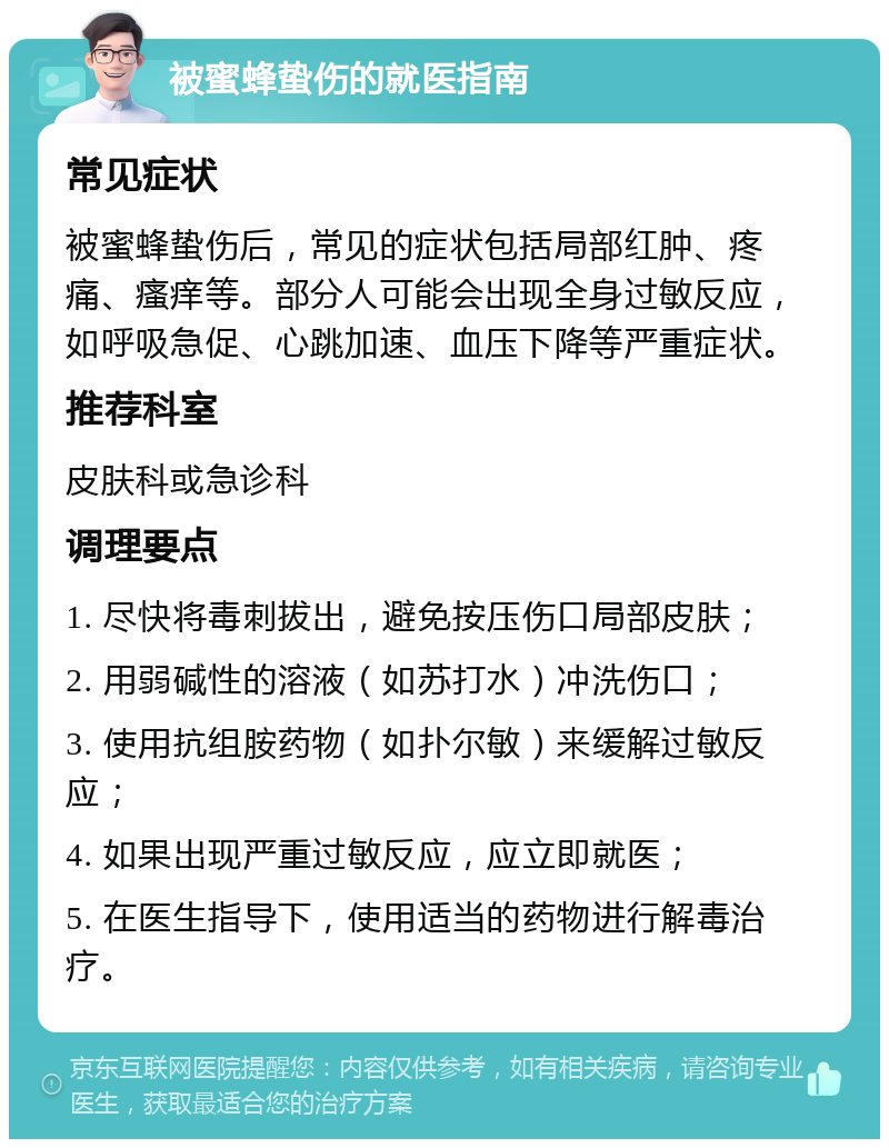 被蜜蜂蛰伤的就医指南 常见症状 被蜜蜂蛰伤后，常见的症状包括局部红肿、疼痛、瘙痒等。部分人可能会出现全身过敏反应，如呼吸急促、心跳加速、血压下降等严重症状。 推荐科室 皮肤科或急诊科 调理要点 1. 尽快将毒刺拔出，避免按压伤口局部皮肤； 2. 用弱碱性的溶液（如苏打水）冲洗伤口； 3. 使用抗组胺药物（如扑尔敏）来缓解过敏反应； 4. 如果出现严重过敏反应，应立即就医； 5. 在医生指导下，使用适当的药物进行解毒治疗。