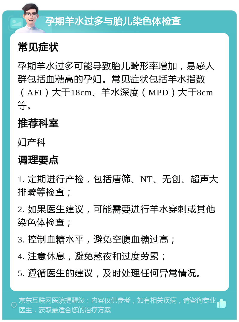 孕期羊水过多与胎儿染色体检查 常见症状 孕期羊水过多可能导致胎儿畸形率增加，易感人群包括血糖高的孕妇。常见症状包括羊水指数（AFI）大于18cm、羊水深度（MPD）大于8cm等。 推荐科室 妇产科 调理要点 1. 定期进行产检，包括唐筛、NT、无创、超声大排畸等检查； 2. 如果医生建议，可能需要进行羊水穿刺或其他染色体检查； 3. 控制血糖水平，避免空腹血糖过高； 4. 注意休息，避免熬夜和过度劳累； 5. 遵循医生的建议，及时处理任何异常情况。