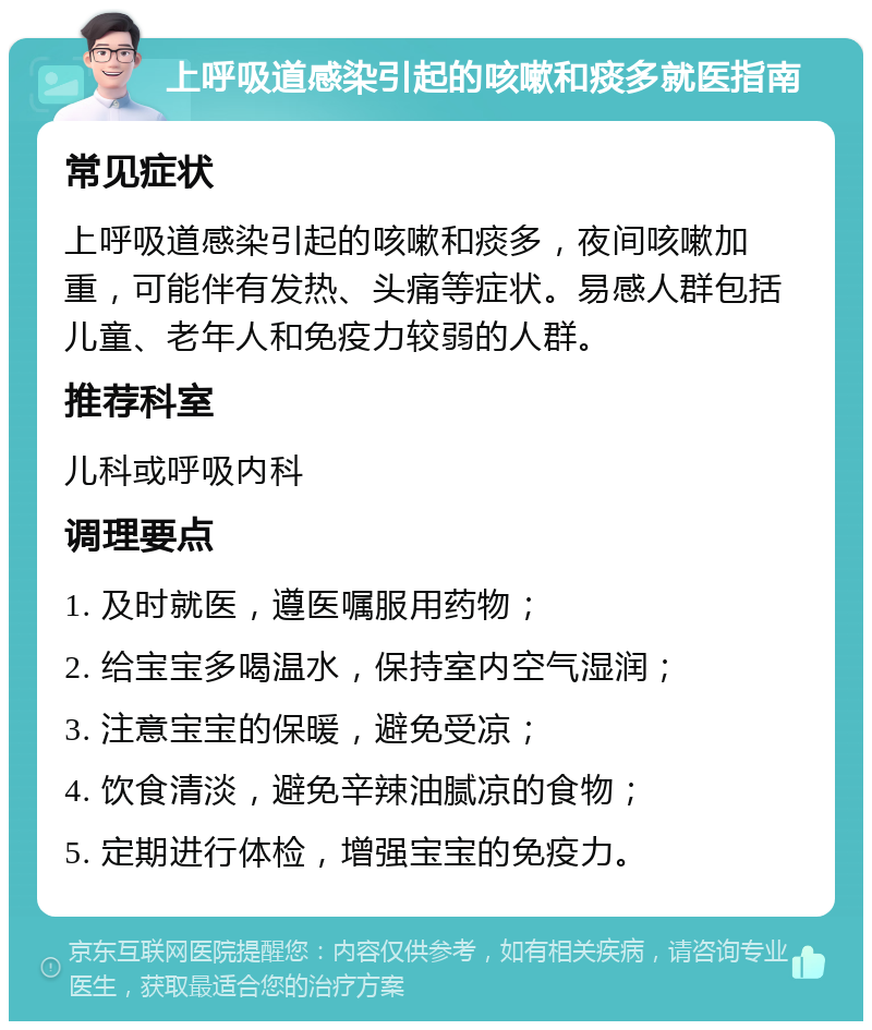 上呼吸道感染引起的咳嗽和痰多就医指南 常见症状 上呼吸道感染引起的咳嗽和痰多，夜间咳嗽加重，可能伴有发热、头痛等症状。易感人群包括儿童、老年人和免疫力较弱的人群。 推荐科室 儿科或呼吸内科 调理要点 1. 及时就医，遵医嘱服用药物； 2. 给宝宝多喝温水，保持室内空气湿润； 3. 注意宝宝的保暖，避免受凉； 4. 饮食清淡，避免辛辣油腻凉的食物； 5. 定期进行体检，增强宝宝的免疫力。