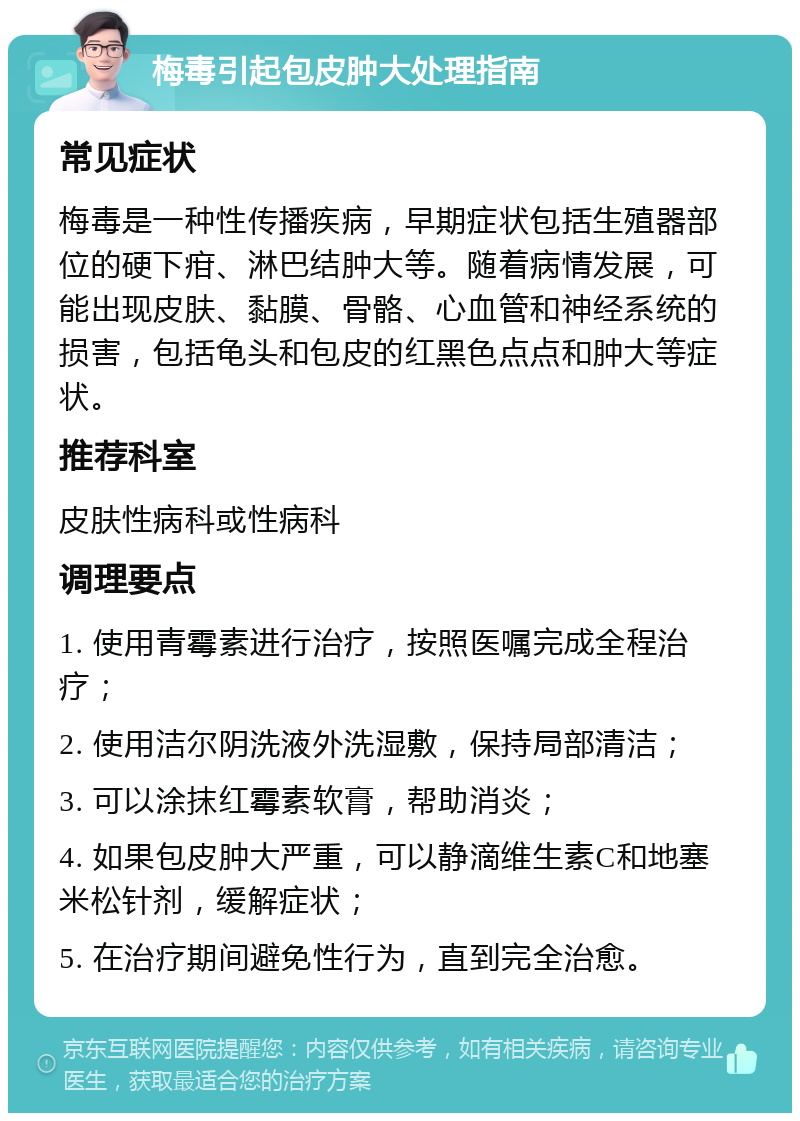 梅毒引起包皮肿大处理指南 常见症状 梅毒是一种性传播疾病，早期症状包括生殖器部位的硬下疳、淋巴结肿大等。随着病情发展，可能出现皮肤、黏膜、骨骼、心血管和神经系统的损害，包括龟头和包皮的红黑色点点和肿大等症状。 推荐科室 皮肤性病科或性病科 调理要点 1. 使用青霉素进行治疗，按照医嘱完成全程治疗； 2. 使用洁尔阴洗液外洗湿敷，保持局部清洁； 3. 可以涂抹红霉素软膏，帮助消炎； 4. 如果包皮肿大严重，可以静滴维生素C和地塞米松针剂，缓解症状； 5. 在治疗期间避免性行为，直到完全治愈。