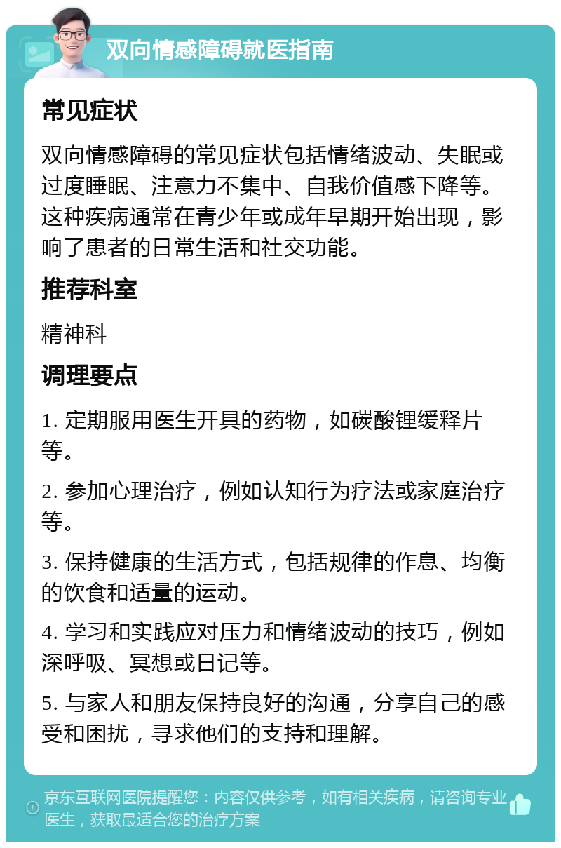 双向情感障碍就医指南 常见症状 双向情感障碍的常见症状包括情绪波动、失眠或过度睡眠、注意力不集中、自我价值感下降等。这种疾病通常在青少年或成年早期开始出现，影响了患者的日常生活和社交功能。 推荐科室 精神科 调理要点 1. 定期服用医生开具的药物，如碳酸锂缓释片等。 2. 参加心理治疗，例如认知行为疗法或家庭治疗等。 3. 保持健康的生活方式，包括规律的作息、均衡的饮食和适量的运动。 4. 学习和实践应对压力和情绪波动的技巧，例如深呼吸、冥想或日记等。 5. 与家人和朋友保持良好的沟通，分享自己的感受和困扰，寻求他们的支持和理解。