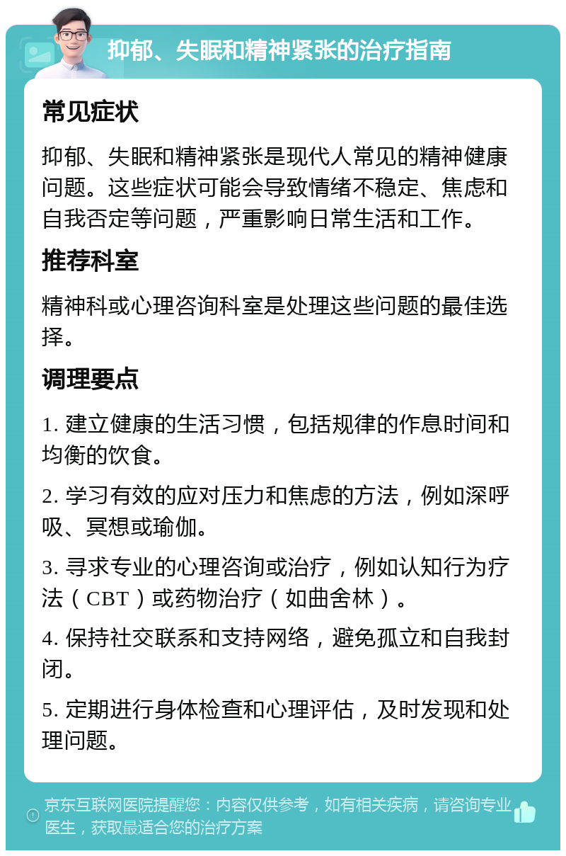 抑郁、失眠和精神紧张的治疗指南 常见症状 抑郁、失眠和精神紧张是现代人常见的精神健康问题。这些症状可能会导致情绪不稳定、焦虑和自我否定等问题，严重影响日常生活和工作。 推荐科室 精神科或心理咨询科室是处理这些问题的最佳选择。 调理要点 1. 建立健康的生活习惯，包括规律的作息时间和均衡的饮食。 2. 学习有效的应对压力和焦虑的方法，例如深呼吸、冥想或瑜伽。 3. 寻求专业的心理咨询或治疗，例如认知行为疗法（CBT）或药物治疗（如曲舍林）。 4. 保持社交联系和支持网络，避免孤立和自我封闭。 5. 定期进行身体检查和心理评估，及时发现和处理问题。