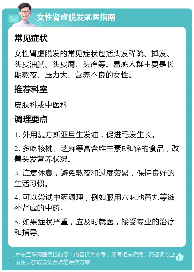 女性肾虚脱发就医指南 常见症状 女性肾虚脱发的常见症状包括头发稀疏、掉发、头皮油腻、头皮屑、头痒等。易感人群主要是长期熬夜、压力大、营养不良的女性。 推荐科室 皮肤科或中医科 调理要点 1. 外用复方斯亚旦生发油，促进毛发生长。 2. 多吃核桃、芝麻等富含维生素E和锌的食品，改善头发营养状况。 3. 注意休息，避免熬夜和过度劳累，保持良好的生活习惯。 4. 可以尝试中药调理，例如服用六味地黄丸等滋补肾虚的中药。 5. 如果症状严重，应及时就医，接受专业的治疗和指导。