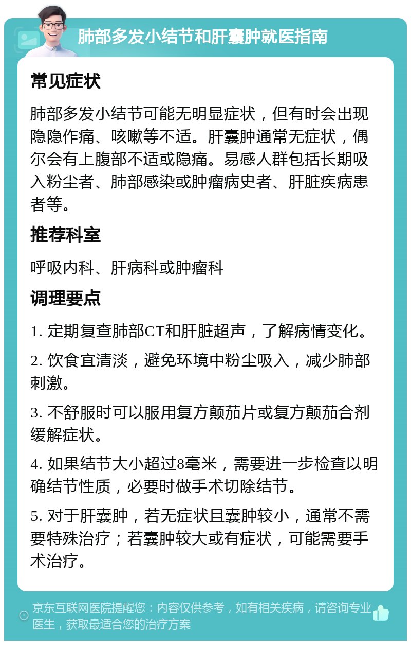 肺部多发小结节和肝囊肿就医指南 常见症状 肺部多发小结节可能无明显症状，但有时会出现隐隐作痛、咳嗽等不适。肝囊肿通常无症状，偶尔会有上腹部不适或隐痛。易感人群包括长期吸入粉尘者、肺部感染或肿瘤病史者、肝脏疾病患者等。 推荐科室 呼吸内科、肝病科或肿瘤科 调理要点 1. 定期复查肺部CT和肝脏超声，了解病情变化。 2. 饮食宜清淡，避免环境中粉尘吸入，减少肺部刺激。 3. 不舒服时可以服用复方颠茄片或复方颠茄合剂缓解症状。 4. 如果结节大小超过8毫米，需要进一步检查以明确结节性质，必要时做手术切除结节。 5. 对于肝囊肿，若无症状且囊肿较小，通常不需要特殊治疗；若囊肿较大或有症状，可能需要手术治疗。