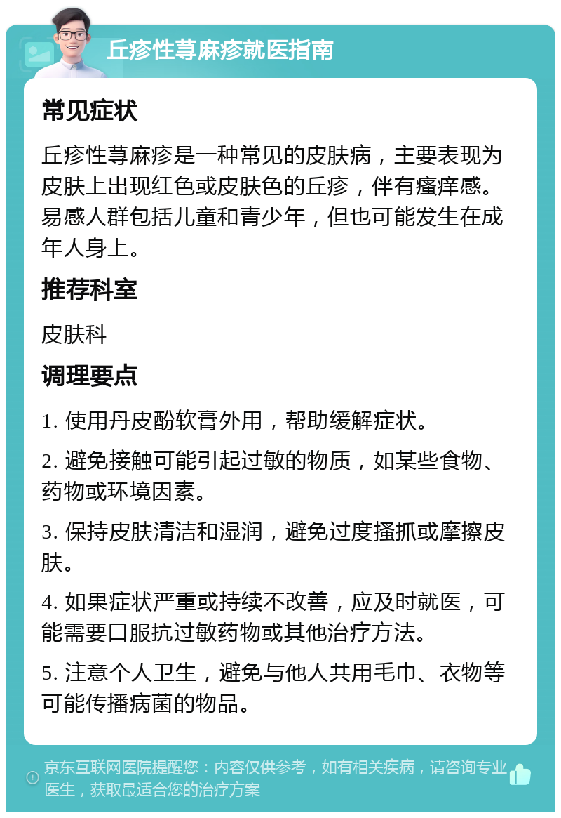 丘疹性荨麻疹就医指南 常见症状 丘疹性荨麻疹是一种常见的皮肤病，主要表现为皮肤上出现红色或皮肤色的丘疹，伴有瘙痒感。易感人群包括儿童和青少年，但也可能发生在成年人身上。 推荐科室 皮肤科 调理要点 1. 使用丹皮酚软膏外用，帮助缓解症状。 2. 避免接触可能引起过敏的物质，如某些食物、药物或环境因素。 3. 保持皮肤清洁和湿润，避免过度搔抓或摩擦皮肤。 4. 如果症状严重或持续不改善，应及时就医，可能需要口服抗过敏药物或其他治疗方法。 5. 注意个人卫生，避免与他人共用毛巾、衣物等可能传播病菌的物品。