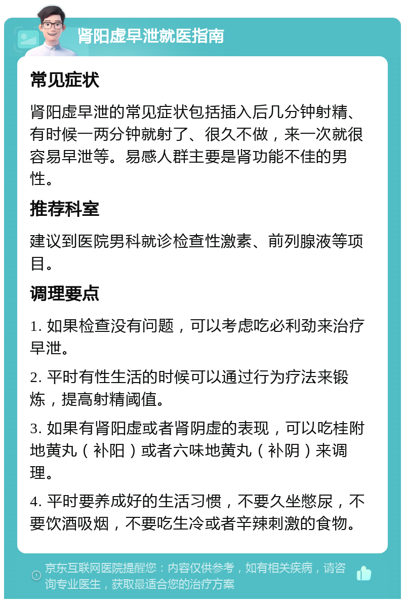 肾阳虚早泄就医指南 常见症状 肾阳虚早泄的常见症状包括插入后几分钟射精、有时候一两分钟就射了、很久不做，来一次就很容易早泄等。易感人群主要是肾功能不佳的男性。 推荐科室 建议到医院男科就诊检查性激素、前列腺液等项目。 调理要点 1. 如果检查没有问题，可以考虑吃必利劲来治疗早泄。 2. 平时有性生活的时候可以通过行为疗法来锻炼，提高射精阈值。 3. 如果有肾阳虚或者肾阴虚的表现，可以吃桂附地黄丸（补阳）或者六味地黄丸（补阴）来调理。 4. 平时要养成好的生活习惯，不要久坐憋尿，不要饮酒吸烟，不要吃生冷或者辛辣刺激的食物。