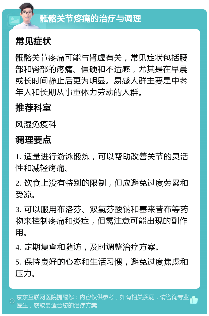 骶髂关节疼痛的治疗与调理 常见症状 骶髂关节疼痛可能与肾虚有关，常见症状包括腰部和臀部的疼痛、僵硬和不适感，尤其是在早晨或长时间静止后更为明显。易感人群主要是中老年人和长期从事重体力劳动的人群。 推荐科室 风湿免疫科 调理要点 1. 适量进行游泳锻炼，可以帮助改善关节的灵活性和减轻疼痛。 2. 饮食上没有特别的限制，但应避免过度劳累和受凉。 3. 可以服用布洛芬、双氯芬酸钠和塞来昔布等药物来控制疼痛和炎症，但需注意可能出现的副作用。 4. 定期复查和随访，及时调整治疗方案。 5. 保持良好的心态和生活习惯，避免过度焦虑和压力。