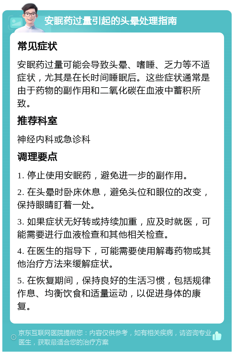 安眠药过量引起的头晕处理指南 常见症状 安眠药过量可能会导致头晕、嗜睡、乏力等不适症状，尤其是在长时间睡眠后。这些症状通常是由于药物的副作用和二氧化碳在血液中蓄积所致。 推荐科室 神经内科或急诊科 调理要点 1. 停止使用安眠药，避免进一步的副作用。 2. 在头晕时卧床休息，避免头位和眼位的改变，保持眼睛盯着一处。 3. 如果症状无好转或持续加重，应及时就医，可能需要进行血液检查和其他相关检查。 4. 在医生的指导下，可能需要使用解毒药物或其他治疗方法来缓解症状。 5. 在恢复期间，保持良好的生活习惯，包括规律作息、均衡饮食和适量运动，以促进身体的康复。